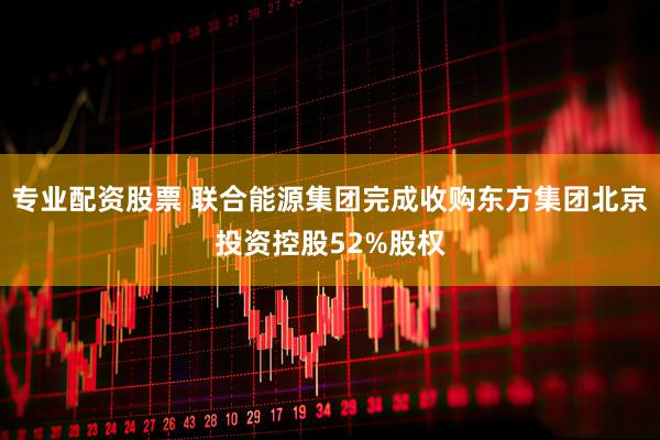 专业配资股票 联合能源集团完成收购东方集团北京投资控股52%股权