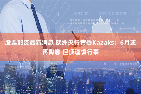 股票配资最新消息 欧洲央行管委Kazaks：6月或再降息 但须谨慎行事