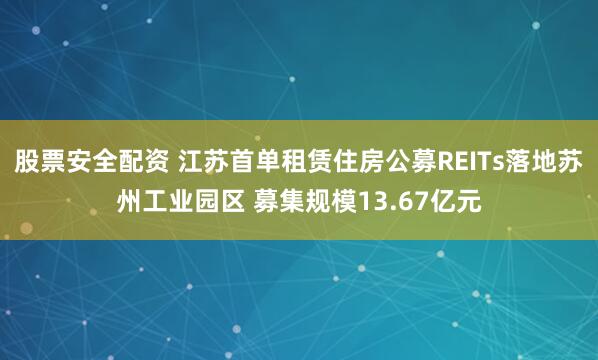 股票安全配资 江苏首单租赁住房公募REITs落地苏州工业园区 募集规模13.67亿元