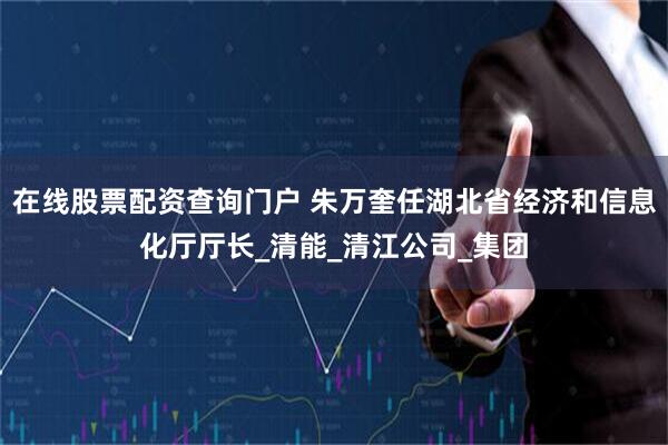 在线股票配资查询门户 朱万奎任湖北省经济和信息化厅厅长_清能_清江公司_集团