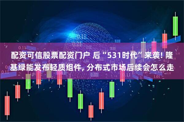 配资可信股票配资门户 后“531时代”来袭! 隆基绿能发布轻质组件, 分布式市场后续会怎么走