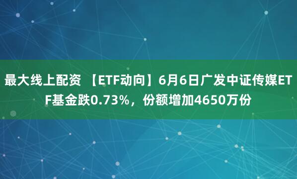 最大线上配资 【ETF动向】6月6日广发中证传媒ETF基金跌0.73%，份额增加4650万份