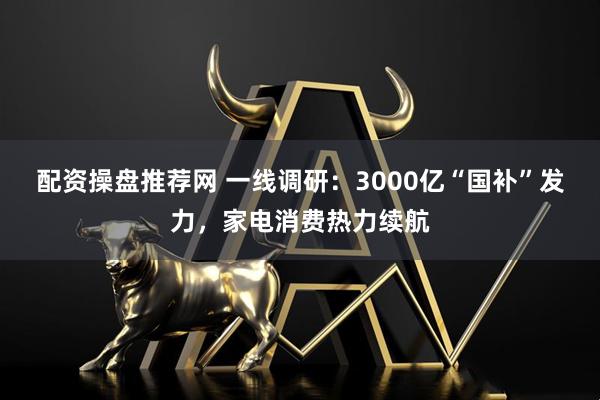 配资操盘推荐网 一线调研：3000亿“国补”发力，家电消费热力续航