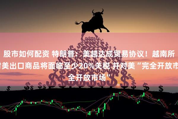 股市如何配资 特朗普：美越达成贸易协议！越南所有对美出口商品将面临至少20%关税 并对美“完全开放市场”