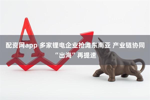 配资网app 多家锂电企业抢滩东南亚 产业链协同“出海”再提速