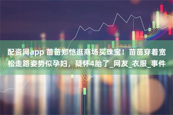 配资网app 苗苗郑恺逛商场买珠宝！苗苗穿着宽松走路姿势似孕妇，疑怀4胎了_网友_衣服_事件