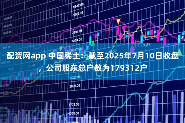 配资网app 中国稀土：截至2025年7月10日收盘，公司股东总户数为179312户
