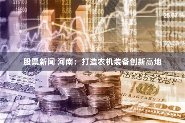 股票新闻 河南：打造农机装备创新高地