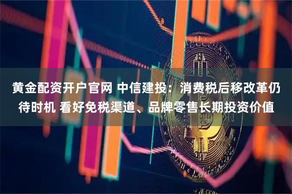黄金配资开户官网 中信建投：消费税后移改革仍待时机 看好免税渠道、品牌零售长期投资价值