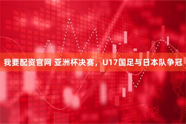 我要配资官网 亚洲杯决赛，U17国足与日本队争冠