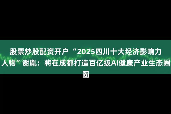 股票炒股配资开户 “2025四川十大经济影响力人物”谢胤：将在成都打造百亿级AI健康产业生态圈