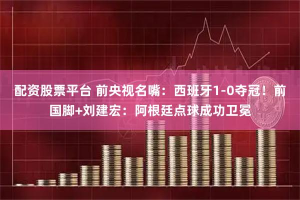 配资股票平台 前央视名嘴：西班牙1-0夺冠！前国脚+刘建宏：阿根廷点球成功卫冕