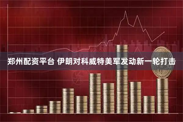 郑州配资平台 伊朗对科威特美军发动新一轮打击